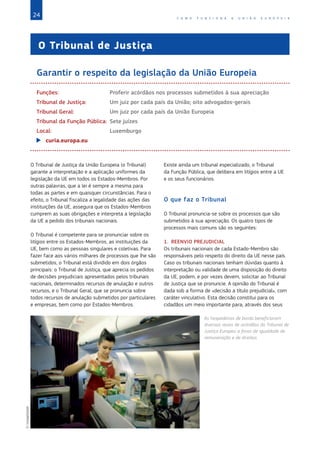 24 C O M O F U N C I O N A A U N I Ã O E U R O P E I A
O Tribunal de Justiça
Garantir o respeito da legislação da União Europeia
Funções:	 Proferir acórdãos nos processos submetidos à sua apreciação
Tribunal de Justiça:	 Um juiz por cada país da União; oito advogados-gerais
Tribunal Geral:	 Um juiz por cada país da União Europeia
Tribunal da Função Pública:	 Sete juízes
Local:	 Luxemburgo
XX curia.europa.eu
O Tribunal de Justiça da União Europeia (o Tribunal)
garante a interpretação e a aplicação uniformes da
legislação da UE em todos os Estados‑Membros. Por
outras palavras, que a lei é sempre a mesma para
todas as partes e em quaisquer circunstâncias. Para o
efeito, o Tribunal fiscaliza a legalidade das ações das
instituições da UE, assegura que os Estados‑Membros
cumprem as suas obrigações e interpreta a legislação
da UE a pedido dos tribunais nacionais.
O Tribunal é competente para se pronunciar sobre os
litígios entre os Estados‑Membros, as instituições da
UE, bem como as pessoas singulares e coletivas. Para
fazer face aos vários milhares de processos que lhe são
submetidos, o Tribunal está dividido em dois órgãos
principais: o Tribunal de Justiça, que aprecia os pedidos
de decisões prejudiciais apresentados pelos tribunais
nacionais, determinados recursos de anulação e outros
recursos, e o Tribunal Geral, que se pronuncia sobre
todos recursos de anulação submetidos por particulares
e empresas, bem como por Estados‑Membros.
Existe ainda um tribunal especializado, o Tribunal
da Função Pública, que delibera em litígios entre a UE
e os seus funcionários.
O que faz o Tribunal
O Tribunal pronuncia-se sobre os processos que são
submetidos à sua apreciação. Os quatro tipos de
processos mais comuns são os seguintes:
1. REENVIO PREJUDICIAL
Os tribunais nacionais de cada Estado-Membro são
responsáveis pelo respeito do direito da UE nesse país.
Caso os tribunais nacionais tenham dúvidas quanto à
interpretação ou validade de uma disposição do direito
da UE, podem, e por vezes devem, solicitar ao Tribunal
de Justiça que se pronuncie. A opinião do Tribunal é
dada sob a forma de «decisão a título prejudicial», com
caráter vinculativo. Esta decisão constitui para os
cidadãos um meio importante para, através dos seus
As hospedeiras de bordo beneficiaram
diversas vezes de acórdãos do Tribunal de
Justiça Europeu a favor de igualdade de
remuneração e de direitos.
©ImageGlobe
 