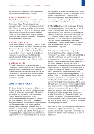 25G U I A D A S I N S T I T U I Ç Õ E S D A U N I Ã O E U R O P E I A
tribunais nacionais, determinar em que medida são
afetados pela legislação da União Europeia.
2. PROCESSO POR INFRAÇÃO
A Comissão ou (em casos raros) um Estado‑Membro
pode intentar este tipo de ação se considerar que um
determinado Estado-Membro não cumpriu as
obrigações que lhe incumbem por força do direito da
UE. O Tribunal investiga as alegações apresentadas e
emite um acórdão. Se o Tribunal verificar que o Estado-
-Membro demandado não cumpriu a obrigação em
causa, este deve imediatamente tomar as medidas
necessárias para regularizar a situação, a fim de evitar
as coimas aplicáveis pelo Tribunal.
3. RECURSO DE ANULAÇÃO
Se um Estado-Membro, o Conselho, a Comissão ou (em
certas circunstâncias) o Parlamento considerar que uma
determinada disposição legislativa da UE é ilegal, pode
solicitar a sua anulação ao Tribunal. Os particulares
podem também interpor «recursos de anulação» se
considerarem que uma determinada disposição
legislativa os afeta direta e negativamente como
indivíduos e se pretenderem que o Tribunal a anule.
4. AÇÃO POR OMISSÃO
O Tratado estipula que o Parlamento Europeu, o
Conselho e a Comissão devem tomar as suas decisões
de acordo com certas regras. Se não o fizerem, os
Estados-Membros, as outras instituições da UE e, em
certos casos, os particulares ou as empresas podem
recorrer ao Tribunal para que essa violação fique
oficialmente registada.
Como funciona o Tribunal
O Tribunal de Justiça é composto por 28 juízes, um
de cada Estado-Membro, para que todos os sistemas
jurídicos da UE estejam representados. O Tribunal é
assistido por oito «advogados-gerais», aos quais
incumbe apresentar, publicamente e com
imparcialidade, pareceres fundamentados sobre os
processos submetidos ao Tribunal. Os juízes e os
advogados‑gerais são escolhidos entre magistrados dos
tribunais superiores nacionais ou advogados de
reconhecida competência que ofereçam todas as
garantias de imparcialidade. São nomeados de comum
acordo pelos governos dos Estados‑Membros, por um
período de seis anos. Os juízes do Tribunal selecionam
um presidente por um período de três anos. O Tribunal
de Justiça pode reunir em sessão plenária, em Grande
Secção, composta por 13 juízes, ou em secções de três
ou cinco juízes, consoante a complexidade e a
importância do processo. Aproximadamente 60% dos
processos são julgados em secções de cinco juízes
e cerca de 25% em secções de três juízes.
O Tribunal Geral também é composto por 28 juízes,
nomeados pelos Estados‑Membros por um período de
seis anos. Os juízes do Tribunal Geral também
selecionam entre si um presidente por um período de
três anos. Este Tribunal reúne em secções de três ou
cinco juízes (por vezes um único juiz) para realizar
audiências. Cerca de 80% dos processos do Tribunal
Geral são julgados por três juízes. Consoante a
complexidade e a importância o justifique, o Tribunal
pode reunir em Grande Secção de 13 juízes ou em
sessão plenária (28 juízes).
Todos os processos são inscritos no registo da
Secretaria do Tribunal. Para cada processo são
nomeados um juiz-relator e um advogado-geral. Após a
inscrição, existem duas fases: primeiro, uma fase
escrita, depois, uma fase oral. Na primeira fase, todas
as partes envolvidas apresentam alegações escritas e o
juiz-relator elabora um relatório que resume as
alegações e o enquadramento jurídico do processo. Este
relatório é objeto de discussão na Assembleia Geral do
Tribunal, que decide qual a formação judicial a adotar
para a audiência em causa e se são necessárias
alegações orais. Inicia-se então a segunda fase — a
audiência pública — em que os advogados das partes
envolvidas apresentam as suas alegações aos juízes e
ao advogado-geral, que podem colocar as perguntas
que entenderem pertinentes. Depois da audiência oral, o
advogado‑geral nomeado para o processo apresenta as
suas conclusões. Com base nessas conclusões, o juiz
elabora um projeto de acórdão que será depois
submetido aos outros juízes para apreciação.
Seguidamente, os juízes deliberam e proferem um
acórdão. Os acórdãos do Tribunal são decididos por
maioria e pronunciados em audiência pública. Na
maioria dos casos, o texto fica disponível no mesmo dia
em todas as línguas oficiais da UE. Os votos contra não
são divulgados publicamente.
Nem todos os casos seguem este procedimento normal.
Sempre que a urgência de um processo o justifique,
existem procedimentos simplificados e acelerados que
permitem ao Tribunal proferir uma decisão no prazo de
três meses.
 