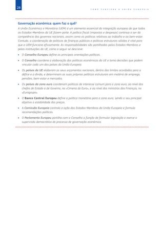 28 C O M O F U N C I O N A A U N I Ã O E U R O P E I A
Governação económica: quem faz o quê?
A União Económica e Monetária (UEM) é um elemento essencial da integração europeia de que todos
os Estados‑Membros da UE fazem parte. A política fiscal (impostos e despesas) continua a ser da
competência dos governos nacionais, assim como as políticas relativas ao trabalho e ao bem‑estar.
Contudo, a coordenação de políticas de finanças públicas e políticas estruturais sólidas é vital para
que a UEM funcione eficazmente. As responsabilidades são partilhadas pelos Estados‑Membros e
pelas instituições da UE, como a seguir se descreve:
XX O Conselho Europeu define as principais orientações políticas.
XX O Conselho coordena a elaboração das políticas económicas da UE e toma decisões que podem
vincular cada um dos países da União Europeia.
XX Os países da UE elaboram os seus orçamentos nacionais, dentro dos limites acordados para o
défice e a dívida, e determinam as suas próprias políticas estruturais em matéria de emprego,
pensões, bem‑estar e mercados.
XX Os países da zona euro coordenam políticas de interesse comum para a zona euro, ao nível dos
chefes de Estado e de Governo, na «Cimeira do Euro», e ao nível dos ministros das Finanças, no
«Eurogrupo».
XX O Banco Central Europeu define a política monetária para a zona euro, sendo o seu principal
objetivo a estabilidade dos preços.
XX A Comissão Europeia controla a ação dos Estados‑Membros da União Europeia e formula
recomendações políticas.
XX O Parlamento Europeu partilha com o Conselho a função de formular legislação e exerce a
supervisão democrática do processo de governação económica.
 