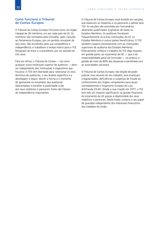 30 C O M O F U N C I O N A A U N I Ã O E U R O P E I A
Como funciona o Tribunal
de Contas Europeu
O Tribunal de Contas Europeu funciona como um órgão
colegial de 28 membros, um por cada país da UE. Os
membros são nomeados pelo Conselho, após consulta
ao Parlamento Europeu, por um período renovável de
seis anos. São escolhidos pela sua competência e
independência, e trabalham a tempo inteiro para o TCE.
Designam de entre si o presidente, por um período de
três anos.
Para ser eficaz, o Tribunal de Contas — tal como
qualquer outra instituição superior de auditoria — deve
ser independente das instituições e organismos que
fiscaliza. O TCE tem liberdade para: selecionar os seus
domínios de auditorias, o seu âmbito específico e a
abordagem a seguir; decidir a forma e o momento
de apresentar os resultados das auditorias
selecionadas; e escolher a publicidade a dar
aos seus relatórios e pareceres. Estes são fatores
de independência importantes.
O Tribunal de Contas Europeu está dividido em secções,
que elaboram os relatórios e os pareceres a adotar pelo
TCE. As secções são assistidas por funcionários
altamente qualificados originários de todos os
Estados‑Membros. Os auditores fiscalizam
frequentemente as outras instituições da UE, os
Estados‑Membros e outros países beneficiários. O TCE
também coopera estreitamente com as instituições
superiores de auditoria dos Estados‑Membros.
Efetivamente, embora o trabalho do TCE diga respeito,
em grande parte, ao orçamento da UE — que é da
responsabilidade geral da Comissão — na prática, a
gestão de mais de 80% das despesas é partilhada com
as autoridades nacionais.
O Tribunal de Contas Europeu não dispõe de poder
judicial, mas através do seu trabalho, leva eventuais
irregularidades, deficiências e suspeitas de fraude ao
conhecimento dos órgãos competentes para atuar,
nomeadamente o Organismo Europeu de Luta
Antifraude (OLAF). Desde a sua criação em 1977, o TCE
tem tido um impacto significativo na gestão financeira
do orçamento da UE graças à objetividade dos seus
relatórios e pareceres. Deste modo, cumpriu o seu papel
de guardião independente dos interesses financeiros
dos cidadãos da União.
 