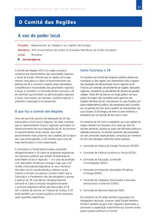 33G U I A D A S I N S T I T U I Ç Õ E S D A U N I Ã O E U R O P E I A
O Comité das Regiões
A voz do poder local
Funções:	 Representar as cidades e as regiões da Europa
Membros:	353 provenientes de todos os Estados‑Membros da União Europeia
Local:	Bruxelas
XX cor.europa.eu
O Comité das Regiões (CR) é um órgão consultivo
composto por representantes das autoridades regionais
e locais da Europa. Permite que as regiões da Europa
tenham uma palavra a dizer no desenvolvimento das
políticas da UE e controla o respeito pelas identidades,
competências e necessidades das autoridades regionais
e locais. O Conselho e a Comissão devem consultar o CR
em domínios que envolvam as administrações regionais
e locais, como sejam, por exemplo, a política regional, o
ambiente, a educação e os transportes.
O que faz o Comité das Regiões
Uma vez que três quartos da legislação da UE são
executados a nível local e regional, faz todo o sentido
que os representantes locais e regionais participem no
desenvolvimento de nova legislação da UE. Ao envolver
os representantes locais eleitos, que estão
possivelmente mais próximos dos cidadãos da Europa e
das suas preocupações, o CR contribui para uma UE
mais democrática e mais responsável.
A Comissão e o Parlamento Europeu consultam
obrigatoriamente o CR sobre as propostas legislativas
nos domínios políticos que afetam diretamente as
autoridades locais e regionais — é o caso da proteção
civil, alterações climáticas e energia. Logo que o CR
recebe uma proposta legislativa, os seus membros
discutem-na em sessão plenária, adotam-na por
maioria e emitem um parecer. Convém referir que a
Comissão e o Parlamento não são obrigados a aceitar
o parecer do CR, mas devem obrigatoriamente
consultá-lo. Caso a consulta obrigatória durante
o processo legislativo tenha sido descurada, O CR
tem o direito de recorrer ao Tribunal de Justiça. O CR
pode também, por iniciativa própria, emitir pareceres
sobre questões específicas.
Como funciona o CR
Os membros do Comité são dirigentes políticos eleitos dos
municípios ou das regiões, que representam todo o espetro
das atividades da administração local e regional na UE.
Trata-se, por exemplo, de presidentes de regiões, deputados
regionais, vereadores ou presidentes de câmara de grandes
cidades. Todos têm de exercer um cargo político nos seus
países de origem. São nomeados pelos governos dos
Estados‑Membros da UE, mas exercem as suas funções com
plena independência política. São designados pelo Conselho
por um período de cinco anos e podem ser reconduzidos nas
suas funções. O CR designa, de entre os seus membros, o
presidente, por um período de dois anos e meio.
Os membros do CR vivem e trabalham nas suas regiões de
origem. Reúnem em Bruxelas cinco vezes por ano em
sessões plenárias, durante as quais são definidas políticas e
adotados pareceres. As sessões plenárias são preparadas
por seis comissões especializadas, compostas por membros
do CR e que abrangem diferentes áreas políticas:
XX Comissão de Política de Coesão Territorial (COTER);
XX Comissão de Política Económica e Social (ECOS);
XX Comissão de Educação, Juventude
e Investigação (EDUC);
XX Comissão de Ambiente, Alterações Climáticas
e Energia (ENVE);
XX Comissão de Cidadania, Governação e Assuntos
Institucionais e Externos (CIVEX);
XX Comissão de Recursos Naturais (NAT).
Os membros do CR estão também agrupados em
delegações nacionais, uma por cada Estado‑Membro.
Existem também grupos inter-regionais destinados a
promover a cooperação transfronteiriça. Existem ainda
quatro grupos políticos no Comité.
 