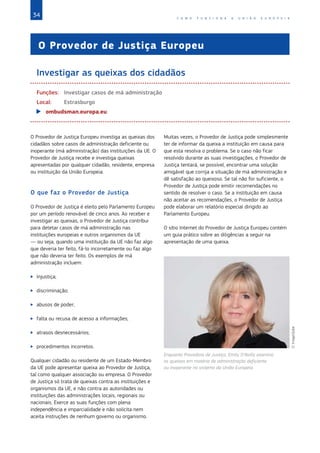 34 C O M O F U N C I O N A A U N I Ã O E U R O P E I A
O Provedor de Justiça Europeu
Investigar as queixas dos cidadãos
Funções:	 Investigar casos de má administração
Local:	Estrasburgo		
XX ombudsman.europa.eu
O Provedor de Justiça Europeu investiga as queixas dos
cidadãos sobre casos de administração deficiente ou
inoperante (má administração) das instituições da UE. O
Provedor de Justiça recebe e investiga queixas
apresentadas por qualquer cidadão, residente, empresa
ou instituição da União Europeia.
O que faz o Provedor de Justiça
O Provedor de Justiça é eleito pelo Parlamento Europeu
por um período renovável de cinco anos. Ao receber e
investigar as queixas, o Provedor de Justiça contribui
para detetar casos de má administração nas
instituições europeias e outros organismos da UE
— ou seja, quando uma instituição da UE não faz algo
que deveria ter feito, fá-lo incorretamente ou faz algo
que não deveria ter feito. Os exemplos de má
administração incluem:
XX Injustiça;
XX discriminação;
XX abusos de poder;
XX falta ou recusa de acesso a informações;
XX atrasos desnecessários;
XX procedimentos incorretos.
Qualquer cidadão ou residente de um Estado‑Membro
da UE pode apresentar queixa ao Provedor de Justiça,
tal como qualquer associação ou empresa. O Provedor
de Justiça só trata de queixas contra as instituições e
organismos da UE, e não contra as autoridades ou
instituições das administrações locais, regionais ou
nacionais. Exerce as suas funções com plena
independência e imparcialidade e não solicita nem
aceita instruções de nenhum governo ou organismo.
Muitas vezes, o Provedor de Justiça pode simplesmente
ter de informar da queixa a instituição em causa para
que esta resolva o problema. Se o caso não ficar
resolvido durante as suas investigações, o Provedor de
Justiça tentará, se possível, encontrar uma solução
amigável que corrija a situação de má administração e
dê satisfação ao queixoso. Se tal não for suficiente, o
Provedor de Justiça pode emitir recomendações no
sentido de resolver o caso. Se a instituição em causa
não aceitar as recomendações, o Provedor de Justiça
pode elaborar um relatório especial dirigido ao
Parlamento Europeu.
O sítio Internet do Provedor de Justiça Europeu contém
um guia prático sobre as diligências a seguir na
apresentação de uma queixa.
Enquanto Provedora de Justiça, Emily O'Reilly examina
as queixas em matéria de administração deficiente
ou inoperante no sistema da União Europeia.
©ImageGlobe
 