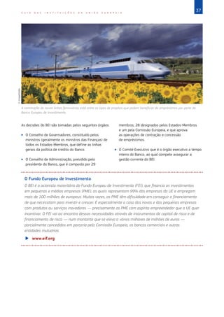 37G U I A D A S I N S T I T U I Ç Õ E S D A U N I Ã O E U R O P E I A
As decisões do BEI são tomadas pelos seguintes órgãos:
XX O Conselho de Governadores, constituído pelos
ministros (geralmente os ministros das Finanças) de
todos os Estados‑Membros, que define as linhas
gerais da política de crédito do Banco.
XX O Conselho de Administração, presidido pelo
presidente do Banco, que é composto por 29
membros, 28 designados pelos Estados‑Membros
e um pela Comissão Europeia, e que aprova
as operações de contração e concessão
de empréstimos.
XX O Comité Executivo que é o órgão executivo a tempo
inteiro do Banco, ao qual compete assegurar a
gestão corrente do BEI.
O Fundo Europeu de Investimento
O BEI é o acionista maioritário do Fundo Europeu de Investimento (FEI), que financia os investimentos
em pequenas e médias empresas (PME), as quais representam 99% das empresas da UE e empregam
mais de 100 milhões de europeus. Muitas vezes, as PME têm dificuldade em conseguir o financiamento
de que necessitam para investir e crescer. É especialmente o caso das novas e das pequenas empresas
com produtos ou serviços inovadores — precisamente as PME com espírito empreendedor que a UE quer
incentivar. O FEI vai ao encontro dessas necessidades através de instrumentos de capital de risco e de
financiamento de risco — num montante que se eleva a vários milhares de milhões de euros —
parcialmente concedidos em parceria pela Comissão Europeia, os bancos comerciais e outras
entidades mutuárias.
XX www.eif.org
A construção de novas linhas ferroviárias está entre os tipos de projetos que podem beneficiar de empréstimos por parte do
Banco Europeu de Investimento.
©ImageGlobe
 