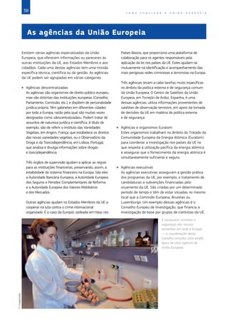 38 C O M O F U N C I O N A A U N I Ã O E U R O P E I A
As agências da União Europeia
Existem várias agências especializadas da União
Europeia, que oferecem informações ou pareceres às
outras instituições da UE, aos Estados‑Membros e aos
cidadãos. Cada uma destas agências tem uma missão
específica técnica, científica ou de gestão. As agências
da UE podem ser agrupadas em várias categorias.
XX Agências descentralizadas
As agências são organismos de direito público europeu,
mas são distintas das instituições europeias (Conselho,
Parlamento, Comissão, etc.), e dispõem de personalidade
jurídica própria. Têm gabinetes em diferentes cidades
por toda a Europa, razão pela qual são muitas vezes
designadas como «descentralizadas». Podem tratar de
assuntos de natureza jurídica e científica. A título de
exemplo, são de referir o Instituto das Variedades
Vegetais, em Angers, França, que estabelece os direitos
das novas variedades vegetais, ou o Observatório da
Droga e da Toxicodependência, em Lisboa, Portugal,
que analisa e divulga informações sobre drogas
e toxicodependência.
Três órgãos de supervisão ajudam a aplicar as regras
para as instituições financeiras, preservando, assim, a
estabilidade do sistema financeiro na Europa. São eles
a Autoridade Bancária Europeia, a Autoridade Europeia
dos Seguros e Pensões Complementares de Reforma
e a Autoridade Europeia dos Valores Mobiliários
e dos Mercados.
Outras agências ajudam os Estados‑Membros da UE a
cooperar na luta contra o crime internacional
organizado. É o caso da Europol, sedeada em Haia, nos
Países Baixos, que proporciona uma plataforma de
colaboração para os agentes responsáveis pela
aplicação da lei nos países da UE. Estes ajudam-se
mutuamente na identificação e acompanhamento das
mais perigosas redes criminosas e terroristas na Europa.
Três agências levam a cabo tarefas muito específicas
no âmbito da política externa e de segurança comum
da União Europeia. O Centro de Satélites da União
Europeia, em Torrejón de Ardoz, Espanha, é uma
dessas agências; utiliza informações provenientes de
satélites de observação terrestre, em apoio da tomada
de decisões da UE em matéria de política externa
e de segurança.
XX Agências e organismos Euratom
Estes organismos trabalham no âmbito do Tratado da
Comunidade Europeia da Energia Atómica (Euratom)
para coordenar a investigação nos países da UE no
que respeita à utilização pacífica da energia atómica
e assegurar que o fornecimento da energia atómica é
simultaneamente suficiente e seguro.
XX Agências executivas
As agências executivas asseguram a gestão prática
dos programas da UE, por exemplo, o tratamento de
candidaturas a subvenções financiadas pelo
orçamento da UE. São criadas por um determinado
período de tempo e têm de estar situadas no mesmo
local que a Comissão Europeia, Bruxelas ou
Luxemburgo. Um exemplo dessas agências é o
Conselho Europeu de Investigação, que financia a
investigação de base por grupos de cientistas da UE.
É necessário controlar a
segurança dos nossos
alimentos em toda a Europa
— a coordenação deste
trabalho constitui uma tarefa
típica de uma agência da
União Europeia.
©ImageGlobe
 