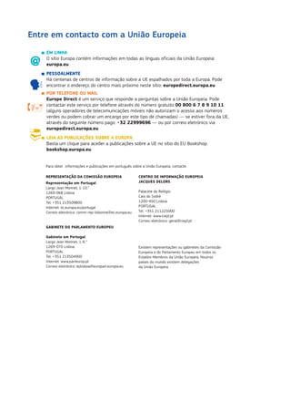 EM LINHA
	O sítio Europa contém informações em todas as línguas oficiais da União Europeia:
europa.eu
	PESSOALMENTE
	Há centenas de centros de informação sobre a UE espalhados por toda a Europa. Pode
encontrar o endereço do centro mais próximo neste sítio: europedirect.europa.eu
	 POR TELEFONE OU MAIL
	Europe Direct é um serviço que responde a perguntas sobre a União Europeia. Pode
contactar este serviço por telefone através do número gratuito 00 800 6 7 8 9 10 11
(alguns operadores de telecomunicações móveis não autorizam o acesso aos números
verdes ou podem cobrar um encargo por este tipo de chamadas) — se estiver fora da UE,
através do seguinte número pago: +32 22999696 — ou por correio eletrónico via
europedirect.europa.eu
	 LEIA AS PUBLICAÇÕES SOBRE A EUROPA
	Basta um clique para aceder a publicações sobre a UE no sítio do EU Bookshop:
bookshop.europa.eu
Entre em contacto com a União Europeia

Para obter informações e publicações em português sobre a União Europeia, contacte:
REPRESENTAÇÃO DA COMISSÃO EUROPEIA
Representação em Portugal
Largo Jean Monnet, 1-10.°
1269-068 Lisboa
PORTUGAL
Tel. +351 213509800
Internet: ec.europa.eu/portugal
Correio eletrónico: comm-rep-lisbonne@ec.europa.eu
GABINETE DO PARLAMENTO EUROPEU
Gabinete em Portugal
Largo Jean Monnet, 1-6.°
1269-070 Lisboa
PORTUGAL
Tel. +351 213504900
Internet: www.parleurop.pt
Correio eletrónico: eplisboa@europarl.europa.eu
CENTRO DE INFORMAÇÃO EUROPEIA
JACQUES DELORS
Palacete do Relógio
Cais do Sodré
1200-450 Lisboa
PORTUGAL
Tel. +351 211225000
Internet: www.ciejd.pt
Correio eletrónico: geral@ciejd.pt
Existem representações ou gabinetes da Comissão
Europeia e do Parlamento Europeu em todos os
Estados-Membros da União Europeia. Noutros
países do mundo existem delegações
da União Europeia.
 