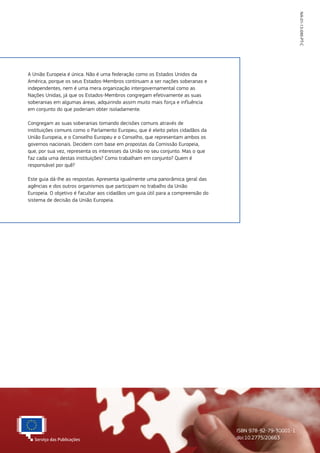 NA-01-13-090-PT-C
ISBN 978-92-79-30001-1
doi:10.2775/20663
A União Europeia é única. Não é uma federação como os Estados Unidos da
América, porque os seus Estados‑Membros continuam a ser nações soberanas e
independentes, nem é uma mera organização intergovernamental como as
Nações Unidas, já que os Estados‑Membros congregam efetivamente as suas
soberanias em algumas áreas, adquirindo assim muito mais força e influência
em conjunto do que poderiam obter isoladamente.
Congregam as suas soberanias tomando decisões comuns através de
instituições comuns como o Parlamento Europeu, que é eleito pelos cidadãos da
União Europeia, e o Conselho Europeu e o Conselho, que representam ambos os
governos nacionais. Decidem com base em propostas da Comissão Europeia,
que, por sua vez, representa os interesses da União no seu conjunto. Mas o que
faz cada uma destas instituições? Como trabalham em conjunto? Quem é
responsável por quê?
Este guia dá-lhe as respostas. Apresenta igualmente uma panorâmica geral das
agências e dos outros organismos que participam no trabalho da União
Europeia. O objetivo é facultar aos cidadãos um guia útil para a compreensão do
sistema de decisão da União Europeia.
 