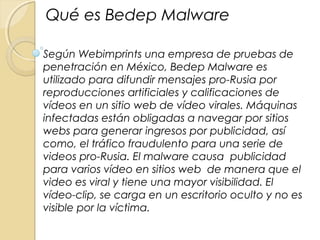 Qué es Bedep Malware
Según Webimprints una empresa de pruebas de
penetración en México, Bedep Malware es
utilizado para difundir mensajes pro-Rusia por
reproducciones artificiales y calificaciones de
vídeos en un sitio web de vídeo virales. Máquinas
infectadas están obligadas a navegar por sitios
webs para generar ingresos por publicidad, así
como, el tráfico fraudulento para una serie de
videos pro-Rusia. El malware causa publicidad
para varios vídeo en sitios web de manera que el
video es viral y tiene una mayor visibilidad. El
vídeo-clip, se carga en un escritorio oculto y no es
visible por la víctima.
 