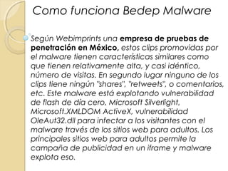 Según Webimprints una empresa de pruebas de
penetración en México, estos clips promovidas por
el malware tienen características similares como
que tienen relativamente alta, y casi idéntico,
número de visitas. En segundo lugar ninguno de los
clips tiene ningún "shares", "retweets", o comentarios,
etc. Este malware está explotando vulnerabilidad
de flash de día cero, Microsoft Silverlight,
Microsoft.XMLDOM ActiveX, vulnerabilidad
OleAut32.dll para infectar a los visitantes con el
malware través de los sitios web para adultos. Los
principales sitios web para adultos permite la
campaña de publicidad en un iframe y malware
explota eso.
Como funciona Bedep Malware
 
