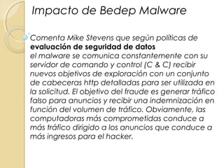 Comenta Mike Stevens que según políticas de
evaluación de seguridad de datos
el malware se comunica constantemente con su
servidor de comando y control (C & C) recibir
nuevos objetivos de exploración con un conjunto
de cabeceras http detalladas para ser utilizada en
la solicitud. El objetivo del fraude es generar tráfico
falso para anuncios y recibir una indemnización en
función del volumen de tráfico. Obviamente, las
computadoras más comprometidas conduce a
más tráfico dirigido a los anuncios que conduce a
más ingresos para el hacker.
Impacto de Bedep Malware
 