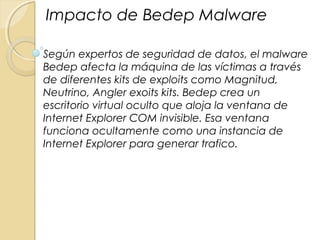 Según expertos de seguridad de datos, el malware
Bedep afecta la máquina de las víctimas a través
de diferentes kits de exploits como Magnitud,
Neutrino, Angler exoits kits. Bedep crea un
escritorio virtual oculto que aloja la ventana de
Internet Explorer COM invisible. Esa ventana
funciona ocultamente como una instancia de
Internet Explorer para generar trafico.
Impacto de Bedep Malware
 
