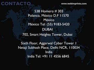 CONTACTO www.webimprints.com
538 Homero # 303
Polanco, México D.F 11570 
México
México Tel: (55) 9183-5420
DUBAI
702, Smart Heights Tower, Dubai
Sixth Floor, Aggarwal Cyber Tower 1
Netaji Subhash Place, Delhi NCR, 110034
India
India Tel: +91 11 4556 6845 
 