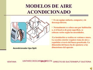 MODELOS DE AIRE
ACONDICIONADO
• Es un equipo unitario, compacto y de
descarga directa.
• Normalmente se coloca uno por habitación
o, si el local es de gran superficie, se
colocan varios según las necesidades.
•La instalación se realiza en ventana o muro.
La sección exterior requiere toma de aire y
expulsión a través del hueco practicado. La
dimensión del hueco ha de ajustarse a las
dimensiones del aparatoAcondicionador tipo Split
VENTANA UNITARIO DESCARGA DIRECTASPLIT DIRECTO DE DUCTERIASPLIT DUCTERIA
 