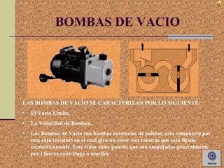 BOMBAS DE VACIO
LAS BOMBAS DE VACÍO SE CARACTERIZAN POR LO SIGUIENTE:
• El Vacío Limite.
• La Velocidad de Bombeo.
• Las Bombas de Vacío son bombas rotatorias de paletas, esta compuesta por
una caja (estator) en el cual gira un rotor con ranuras que esta fijado
excéntricamente. Este rotor tiene paletas que son empujadas generalmente
por l fuerza centrifuga o muelles.
 