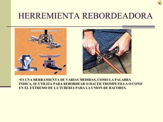 HERREMIENTA REBORDEADORA
•ES UNA HERRAMIENTA DE VARIAS MEDIDAS, COMO LA PALABRA
INDICA, SE UTILIZA PARA REBORDEAR O HACER TROMPETILLA O CONO
EN EL EXTREMO DE LA TUBERIA PARA LA UNION DE RACORES.
 