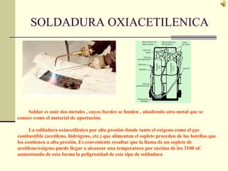 SOLDADURA OXIACETILENICA
Soldar es unir dos metales , cuyos bordes se funden , añadiendo otro metal que se
conoce como el material de aportación.
La soldadura oxiacetilénica por alta presión donde tanto el oxígeno como el gas
combustible (acetileno, hidrógeno, etc.) que alimentan el soplete proceden de las botellas que
los contienen a alta presión. Es conveniente resaltar que la llama de un soplete de
acetileno/oxígeno puede llegar a alcanzar una temperatura por encima de los 3100 oC
aumentando de esta forma la peligrosidad de este tipo de soldadura
 
