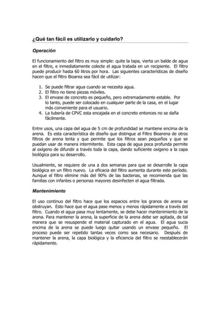 ¿Qué tan fácil es utilizarlo y cuidarlo?

Operación

El funcionamiento del filtro es muy simple: quite la tapa, vierta un balde de agua
en el filtro, e inmediatamente colecte el agua tratada en un recipiente. El filtro
puede producir hasta 60 litros por hora. Las siguientes características de diseño
hacen que el filtro Bioarea sea fácil de utilizar:

   1. Se puede filtrar agua cuando se necesita agua.
   2. El filtro no tiene piezas móviles.
   3. El envase de concreto es pequeño, pero extremadamente estable. Por
      lo tanto, puede ser colocado en cualquier parte de la casa, en el lugar
      más conveniente para el usuario.
   4. La tubería de CPVC esta encajada en el concreto entonces no se daña
      fácilmente.

Entre usos, una capa del agua de 5 cm de profundidad se mantiene encima de la
arena. Es esta característica de diseño que distingue al Filtro Bioarena de otros
filtros de arena lenta y que permite que los filtros sean pequeños y que se
puedan usar de manera intermitente. Esta capa de agua poca profunda permite
al oxígeno de difundir a través toda la capa, dando suficiente oxígeno a la capa
biológica para su desarrollo.

Usualmente, se requiere de una a dos semanas para que se desarrolle la capa
biológica en un filtro nuevo. La eficacia del filtro aumenta durante este período.
Aunque el filtro elimine más del 90% de las bacterias, se recomienda que las
familias con infantes o personas mayores desinfecten el agua filtrada.

Mantenimiento

El uso continuo del filtro hace que los espacios entre los granos de arena se
obstruyan. Esto hace que el agua pase menos y menos rápidamente a través del
filtro. Cuando el agua pasa muy lentamente, se debe hacer mantenimiento de la
arena. Para mantener la arena, la superficie de la arena debe ser agitada, de tal
manera que se resuspende el material capturado en el agua. El agua sucia
encima de la arena se puede luego quitar usando un envase pequeño. El
proceso puede ser repetido tantas veces como sea necesario. Después de
mantener la arena, la capa biológica y la eficiencia del filtro se reestablecerán
rápidamente.
 