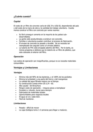 ¿Cuánto cuesta?

Capital

El costo de un filtro de concreto varía de US$ 24 a US$ 60, dependiendo del país
y del costo de la mano de obra y la cantidad de trabajo voluntario. Cuesta
menos construir el filtro con concreto por varias razones:

      •   Es fácil conseguir cemento en la mayoría de los países sub-
          desarrollados.
      •   La gente está acostumbrada a construir con concreto.
      •   Familias o voluntarios pueden contribuir al proceso de fabricación.
      •   El envase de concreto es pesado y durable. No se necesita ser
          reemplazado tan seguido como un envase plástico.
      •   La tubería de PVC está encajada adentro del filtro. Por lo tanto, es
          menos propensa a dañarse que la tubería de un filtro de plástico, que
          esta colocada al exterior del filtro.

Operación

Los costos de operación son insignificantes, porque no se necesita materiales
consumibles.

Ventajas y Limitaciones

Ventajas

  •       Elimina más del 90% de las bacterias, y el 100% de los parásitos
  •       Elimina la turbiedad y una parte del hierro y del manganeso
  •       La calidad del agua filtrada mejora con el tiempo
  •       Su construcción cuesta entre US $ 24 - 60.
  •       Alto caudal - 60 litros/hora
  •       Ningún costo de operación. - ninguna pieza a reemplazar
  •       Duradero y robusto, duran para siempre
  •       Fabricados de materiales locales
  •       Oportunidades para negocios locales
  •       El agua se ve y sabe bien.
  •       Fácil de mantener.

Limitaciones

  •       Pesado - difícil de mover
  •       La capa biológica toma 1-2 semanas para llegar a madurez.
 