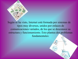 Según se ha visto, Internet está formada por sistemas de
         tipos muy diversos, unidos por enlaces de
   comunicaciones variados, de los que se desconoce su
 estructura y funcionamiento. Esto plantea dos problemas
                      fundamentales:
 