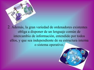 2. Además, la gran variedad de ordenadores existentes
       obliga a disponer de un lenguaje común de
    intercambio de información, entendido por todos
 ellos, y que sea independiente de su estructura interna
                   o sistema operativo.
 