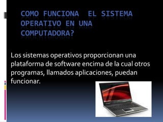 COMO FUNCIONA  EL SISTEMA OPERATIVO EN UNA COMPUTADORA? Los sistemas operativos proporcionan una plataforma de software encima de la cual otros programas, llamados aplicaciones, puedan funcionar.  
