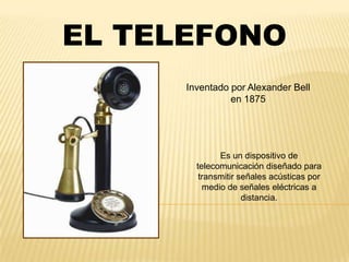 EL TELEFONO
      Inventado por Alexander Bell
                en 1875




              Es un dispositivo de
        telecomunicación diseñado para
         transmitir señales acústicas por
          medio de señales eléctricas a
                     distancia.
 
