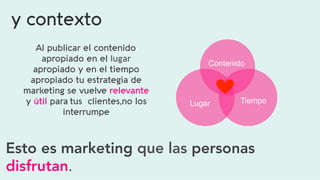 y contexto
Al publicar el contenido
apropiado en el lugar
apropiado y en el tiempo
apropiado tu estrategia de
marketing se vuelve relevante
y útil para tus clientes,no los
interrumpe
Esto es marketing que las personas
disfrutan.  
Contenido  
Tiempo  Lugar  
 