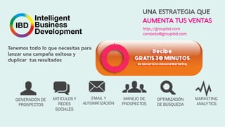 Tenemos todo lo que necesitas para
lanzar una campaña exitosa y
duplicar tus resultados
GENERACIÓN DE
PROSPECTOS
ARTICULOS Y
REDES
SOCIALES
EMAIL Y
AUTOMATIZACIÓN
MANEJO DE
PROSPECTOS
OPTIMIZACIÓN
DE BÚSQUEDA
MARKETING
ANALYTICS
http://groupibd.com
contacto@groupibd.com
UNA ESTRATEGIA QUE
AUMENTA TUS VENTAS
 