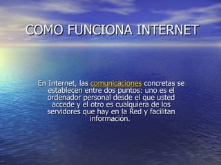 COMO FUNCIONA INTERNET En Internet, las  comunicaciones  concretas se establecen entre dos puntos: uno es el ordenador personal desde el que usted accede y el otro es cualquiera de los servidores que hay en la Red y facilitan información.  