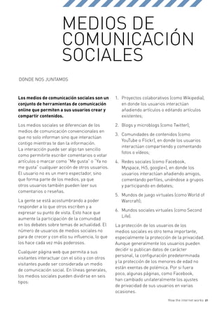 MEDIOS DE
                       COMUNICACIÓN
                       SOCIALES
DONDE NOS JUNTAMOS



Los medios de comunicación sociales son un        1.	 Proyectos colaborativos (como Wikipedia),
conjunto de herramientas de comunicación              en donde los usuarios interactúan
online que permiten a sus usuarios crear y            añadiendo artículos o editando artículos
compartir contenidos.                                 existentes;

Los medios sociales se diferencian de los         2.	 Blogs y microblogs (como Twitter);
medios de comunicación convencionales en
                                                  3.	 Comunidades de contenidos (como
que no solo informan sino que interactúan
                                                      YouTube o Flickr), en donde los usuarios
contigo mientras te dan la información.
                                                      interactúan compartiendo y comentando
La interacción puede ser algo tan sencillo
                                                      fotos o vídeos;
como permitirte escribir comentarios o votar
artículos o marcar como “Me gusta” o “Ya no       4.	 Redes sociales (como Facebook,
me gusta” cualquier acción de otros usuarios.         Myspace, Hi5, google+), en donde los
El usuario no es un mero espectador, sino             usuarios interactúan añadiendo amigos,
que forma parte de los medios, ya que                 comentando perfiles, uniéndose a grupos
otros usuarios también pueden leer sus                y participando en debates;
comentarios o reseñas.
                                                  5.	 Mundos de juego virtuales (como World of
La gente se está acostumbrando a poder                Warcraft);
responder a lo que otros escriben y a
                                                  6.	 Mundos sociales virtuales (como Second
expresar su punto de vista. Esto hace que
                                                      Life).
aumente la participación de la comunidad
en los debates sobre temas de actualidad. El      La protección de los usuarios de los
número de usuarios de medios sociales no          medios sociales es otro tema importante,
para de crecer y con ello su influencia, lo que   especialmente la protección de la privacidad.
los hace cada vez más poderosos.                  Aunque generalmente los usuarios pueden
                                                  decidir si publican datos de carácter
Cualquier página web que permita a sus
                                                  personal, la configuración predeterminada
visitantes interactuar con el sitio y con otros
                                                  y la protección de los menores de edad no
visitantes puede ser considerada un medio
                                                  están exentas de polémica. Por si fuera
de comunicación social. En líneas generales,
                                                  poco, algunas páginas, como Facebook,
los medios sociales pueden dividirse en seis
                                                  han cambiado unilateralmente los ajustes
tipos:
                                                  de privacidad de sus usuarios en varias
                                                  ocasiones.
                                                                            How the internet works   21
 