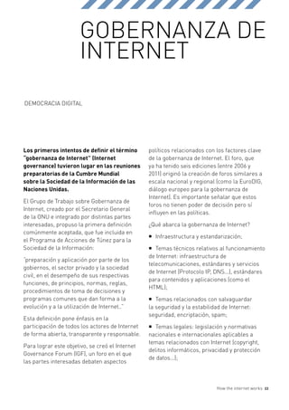 GOBERNANZA DE
                       INTERNET

DEMOCRACIA DIGITAL




Los primeros intentos de definir el término      políticos relacionados con los factores clave
“gobernanza de Internet” (Internet               de la gobernanza de Internet. El foro, que
governance) tuvieron lugar en las reuniones      ya ha tenido seis ediciones (entre 2006 y
preparatorias de la Cumbre Mundial               2011) originó la creación de foros similares a
sobre la Sociedad de la Información de las       escala nacional y regional (como la EuroDIG,
Naciones Unidas.                                 diálogo europeo para la gobernanza de
                                                 Internet). Es importante señalar que estos
El Grupo de Trabajo sobre Gobernanza de
                                                 foros no tienen poder de decisión pero sí
Internet, creado por el Secretario General
                                                 influyen en las políticas.
de la ONU e integrado por distintas partes
interesadas, propuso la primera definición       ¿Qué abarca la gobernanza de Internet?
comúnmente aceptada, que fue incluida en
                                                 ƒƒ Infraestructura y estandarización;
el Programa de Acciones de Túnez para la
Sociedad de la Información:                      ƒƒ Temas técnicos relativos al funcionamiento
                                                 de Internet: infraestructura de
“preparación y aplicación por parte de los
                                                 telecomunicaciones, estándares y servicios
gobiernos, el sector privado y la sociedad
                                                 de Internet (Protocolo IP, DNS...), estándares
civil, en el desempeño de sus respectivas
                                                 para contenidos y aplicaciones (como el
funciones, de principios, normas, reglas,
                                                 HTML);
procedimientos de toma de decisiones y
programas comunes que dan forma a la             ƒƒ Temas relacionados con salvaguardar
evolución y a la utilización de Internet..”      la seguridad y la estabilidad de Internet:
                                                 seguridad, encriptación, spam;
Esta definición pone énfasis en la
participación de todos los actores de Internet   ƒƒ Temas legales: legislación y normativas
de forma abierta, transparente y responsable.    nacionales e internacionales aplicables a
                                                 temas relacionados con Internet (copyright,
Para lograr este objetivo, se creó el Internet
                                                 delitos informáticos, privacidad y protección
Governance Forum (IGF), un foro en el que
                                                 de datos...);
las partes interesadas debaten aspectos



                                                                            How the internet works   22
 