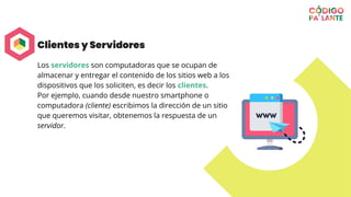 Clientes y Servidores
Los servidores son computadoras que se ocupan de
almacenar y entregar el contenido de los sitios web a los
dispositivos que los soliciten, es decir los clientes.
Por ejemplo, cuando desde nuestro smartphone o
computadora (cliente) escribimos la dirección de un sitio
que queremos visitar, obtenemos la respuesta de un
servidor.
 