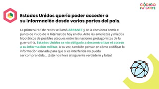 Estados Unidos quería poder acceder a
su información desde varias partes del país.
La primera red de redes se llamó ARPANET y se la considera como el
punto de inicio de la Internet de hoy en día. Ante las amenazas y miedos
hipotéticos de posibles ataques entre las naciones protagonistas de la
guerra fría, Estados Unidos se vio obligado a descentralizar el acceso
a su información militar. A su vez, también pensar en cómo codiﬁcar la
información enviada para que si es interferida no pueda
ser comprendida… ¡Esto nos lleva al siguiente verdadero y falso!
 