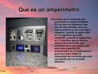 Que es un   amperímetro intensidad de la corriente que suministra o recibe la batería. En los que no disponen mas que de dos señales una con signo positivo y otra con signo negativo, cuando la aguja esta en (+) significa que esta cargando, cuando la aguja esta en (-) significa que la batería esta proporcionando mas corriente de la que recibe, (se esta descargando).Un amperímetro es un instrumento que sirve para medir la intensidad de corriente que está circulando por un circuito eléctrico 