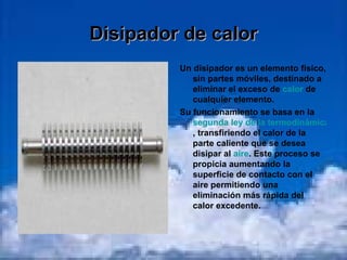 Disipador de calor Un disipador es un elemento físico, sin partes móviles, destinado a eliminar el exceso de  calor  de cualquier elemento. Su funcionamiento se basa en la  segunda ley de la termodinámica , transfiriendo el calor de la parte caliente que se desea disipar al  aire . Este proceso se propicia aumentando la superficie de contacto con el aire permitiendo una eliminación más rápida del calor excedente. 