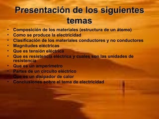 Presentación de los siguientes temas Composición de los materiales (estructura de un átomo) Como se produce la electricidad Clasificación de los materiales conductores y no conductores Magnitudes eléctricas Que es tensión eléctrica Que es resistencia eléctrica y cuales son las unidades de resistencia Que es un amperímetro Partes de un circuito eléctrico Que es un disipador de calor Conclusiones sobre el tema de electricidad 