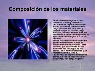 Composición de los materiales En el átomo distinguimos dos partes: el núcleo y la corteza. - El núcleo es la parte central del átomo y contiene partículas con carga positiva, los protones, y partículas que no poseen carga eléctrica, es decir son neutras, los neutrones. La masa de un protón es aproximadamente igual a la de un neutrón. Todos los átomos de un elemento químico tienen en el núcleo el mismo número de protones. Este número, que caracteriza a cada elemento y lo distingue de los demás, es el número atómico y se representa con la letra Z. - La corteza es la parte exterior del átomo. En ella se encuentran los electrones, con carga negativa .  
