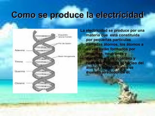 Como se produce la electricidad La electricidad se produce por una  materia que  está constituida por pequeñas partículas llamadas átomos, los átomos a su vez están formados por protones, neutrones y electrones  Los protones y neutrones forman el núcleo del átomo y los electrones se mueven alrededor de él.  