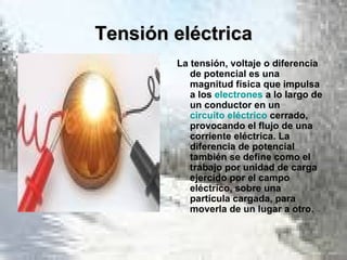 Tensión eléctrica La tensión, voltaje o diferencia de potencial es una magnitud física que impulsa a los  electrones  a lo largo de un conductor en un  circuito eléctrico  cerrado, provocando el flujo de una corriente eléctrica. La diferencia de potencial también se define como el trabajo por unidad de carga ejercido por el campo eléctrico, sobre una partícula cargada, para moverla de un lugar a otro. 