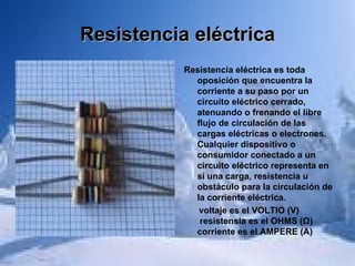 Resistencia eléctrica Resistencia eléctrica es toda oposición que encuentra la corriente a su paso por un circuito eléctrico cerrado, atenuando o frenando el libre flujo de circulación de las cargas eléctricas o electrones. Cualquier dispositivo o consumidor conectado a un circuito eléctrico representa en sí una carga, resistencia u obstáculo para la circulación de la corriente eléctrica. voltaje es el VOLTIO (V)  resistensia es el OHMS (Ω) corriente es el AMPERE (A) 