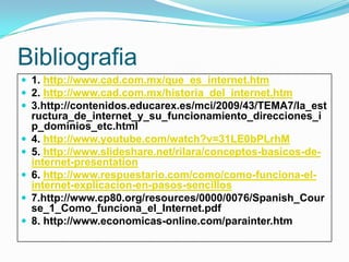 Bibliografia
 1. http://www.cad.com.mx/que_es_internet.htm
 2. http://www.cad.com.mx/historia_del_internet.htm
 3.http://contenidos.educarex.es/mci/2009/43/TEMA7/la_est
ructura_de_internet_y_su_funcionamiento_direcciones_i
p_dominios_etc.html
 4. http://www.youtube.com/watch?v=31LE0bPLrhM
 5. http://www.slideshare.net/rilara/conceptos-basicos-de-
internet-presentation
 6. http://www.respuestario.com/como/como-funciona-el-
internet-explicacion-en-pasos-sencillos
 7.http://www.cp80.org/resources/0000/0076/Spanish_Cour
se_1_Como_funciona_el_Internet.pdf
 8. http://www.economicas-online.com/parainter.htm
 