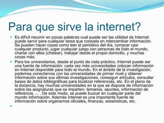 Para que sirve la internet?
 Es difícil resumir en pocas palabras cual puede ser las utilidad de Internet:
puede servir para cualquier tarea que consista en intercambiar información.
Se pueden hacer cosas como leer el periódico del día, comprar casi
cualquier producto, jugar cualquier juego con personas de todo el mundo,
charlar con ellos (chatear), trabajar desde el propio domicilio, y muchas
cosas más.
 Para los universitarios, desde el punto de vista práctico, Internet puede ser
una fuente de información: cada vez más universidades colocan información
en Internet disponible para todo el mundo. En el ámbito de la investigación,
podemos conectarnos con las universidades de primer nivel y obtener
información sobre sus últimas investigaciones, conseguir artículos, consultar
bases de datos bibliográficas para localizar referencias, etc. En el plano de
la docencia, hay muchas universidades en la que se dispone de información
sobre las asignaturas que se imparten: temarios, apuntes, información de
referencia, ... . De este modo, se puede buscar en cualquier parte del
mundo información. Además Internet es una importante fuente de
información sobre organismos oficiales, finanzas, estadísticas, etc.

 