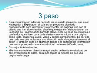 3 paso
 Esta comunicación además necesita de un cuarto elemento, que es el
Navegador o Exportador, el cual es un programa diseñado
especialmente para interpretar y/o presentar las páginas web con el
diseño que han sido creadas, puesto que éstas son elaboradas en un
Lenguaje de Programación llamado HTML. Éste se basa en etiquetas o
comandos que sirven para darle ciertas características a una página,
como texto, imágenes, audio, video y demás componentes. Es por ello
que cada vez que tecleamos una dirección web y luego presionamos el
botón Ir, tarda un poco en aparecer debido a la cantidad de información
que la compone, así como a la velocidad de transmisión de datos.
 Consejos & Advertencias
 Mientras contrate un plan con mayor ancho de banda o velocidad de
envío/recepción de datos, será más rápida la manera en que una
página web carga
 