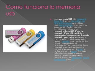  Una memoria USB (de Universal
Serial Bus), es un dispositivo de
almacenamiento que utiliza
una memoria flash para guardar
información. Se le conoce
también con el nombre
de unidad flash USB, lápiz de
memoria, lápiz USB, minidisco
duro,unidad de memoria, llave de
memoria, pen drive, entre otros.
Los primeros modelos requerían
de una batería, pero los actuales
usan la energía eléctrica
procedente del puerto USB. Estas
memorias son resistentes a los
rasguños (externos), al polvo, y
algunos hasta al agua, factores
que afectaban a las formas
previas de almacenamiento
portátil, como los disquetes, discos
compactos y los DV