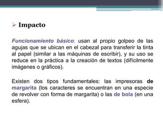  Impacto
Funcionamiento básico: usan al propio golpeo de las
agujas que se ubican en el cabezal para transferir la tinta
al papel (similar a las máquinas de escribir), y su uso se
reduce en la práctica a la creación de textos (difícilmente
imágenes o gráficos).
Existen dos tipos fundamentales: las impresoras de
margarita (los caracteres se encuentran en una especie
de revolver con forma de margarita) o las de bola (en una
esfera).
 