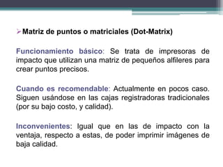 Matriz de puntos o matriciales (Dot-Matrix)
Funcionamiento básico: Se trata de impresoras de
impacto que utilizan una matriz de pequeños alfileres para
crear puntos precisos.
Cuando es recomendable: Actualmente en pocos caso.
Siguen usándose en las cajas registradoras tradicionales
(por su bajo costo, y calidad).
Inconvenientes: Igual que en las de impacto con la
ventaja, respecto a estas, de poder imprimir imágenes de
baja calidad.
 