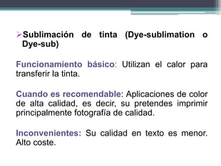 Sublimación de tinta (Dye-sublimation o
Dye-sub)
Funcionamiento básico: Utilizan el calor para
transferir la tinta.
Cuando es recomendable: Aplicaciones de color
de alta calidad, es decir, su pretendes imprimir
principalmente fotografía de calidad.
Inconvenientes: Su calidad en texto es menor.
Alto coste.
 
