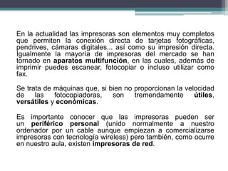 En la actualidad las impresoras son elementos muy completos
que permiten la conexión directa de tarjetas fotográficas,
pendrives, cámaras digitales... así como su impresión directa.
Igualmente la mayoría de impresoras del mercado se han
tornado en aparatos multifunción, en las cuales, además de
imprimir puedes escanear, fotocopiar o incluso utilizar como
fax.
Se trata de máquinas que, si bien no proporcionan la velocidad
de las fotocopiadoras, son tremendamente útiles,
versátiles y económicas.
Es importante conocer que las impresoras pueden ser
un periférico personal (unido normalmente a nuestro
ordenador por un cable aunque empiezan a comercializarse
impresoras con tecnología wireless) pero también, como ocurre
en nuestro aula, existen impresoras de red.
 