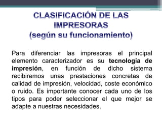 Para diferenciar las impresoras el principal
elemento caracterizador es su tecnología de
impresión, en función de dicho sistema
recibiremos unas prestaciones concretas de
calidad de impresión, velocidad, coste económico
o ruido. Es importante conocer cada uno de los
tipos para poder seleccionar el que mejor se
adapte a nuestras necesidades.
 