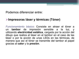 Podemos diferenciar entre:
Impresoras láser y térmicas (Tóner)
Funcionamiento básico: Consiste en atraer el tóner a
un tambor de impresión sensible a la luz, y
utilizando electricidad estática, cargada por la acción del
dibujo que realiza el láser en el tambor en el caso de las
láser o por la acción de unas LEDs en las térmicas, de
manera que así el tóner se transmite del tambor al papel
gracias al calor y la presión.
 