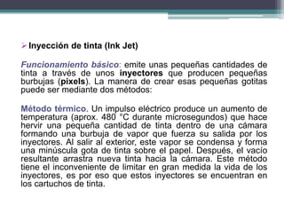 Inyección de tinta (Ink Jet)
Funcionamiento básico: emite unas pequeñas cantidades de
tinta a través de unos inyectores que producen pequeñas
burbujas (pixels). La manera de crear esas pequeñas gotitas
puede ser mediante dos métodos:
Método térmico. Un impulso eléctrico produce un aumento de
temperatura (aprox. 480 °C durante microsegundos) que hace
hervir una pequeña cantidad de tinta dentro de una cámara
formando una burbuja de vapor que fuerza su salida por los
inyectores. Al salir al exterior, este vapor se condensa y forma
una minúscula gota de tinta sobre el papel. Después, el vacío
resultante arrastra nueva tinta hacia la cámara. Este método
tiene el inconveniente de limitar en gran medida la vida de los
inyectores, es por eso que estos inyectores se encuentran en
los cartuchos de tinta.
 